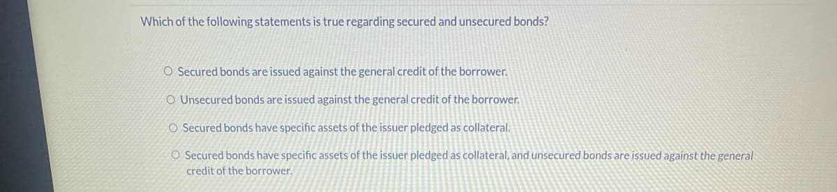 Which of the following statements is true regarding secured and unsecured bonds?
O Secured bonds are issued against the general credit of the borrower.
O Unsecured bonds are issued against the general credit of the borrower.
O Secured bonds have specific assets of the issuer pledged as collateral.
O Secured bonds have specific assets of the issuer pledged as collateral, and unsecured bonds are issued against the general
credit of the borrower.