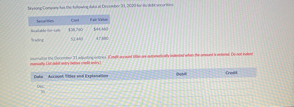 Skysong Company has the following data at December 31, 2020 for its debt securities:
Securities
Cost
Fair Value
Available-for-sale $38,760
$44,460
Trading
52,440
47,880
Journalize the December 31 adjusting entries. (Credit account titles are automatically indented when the amount is entered. Do not indent
manually. List debit entry before credit entry.)
Debit
Credit
Date Account Titles and Explanation
Dec.
31