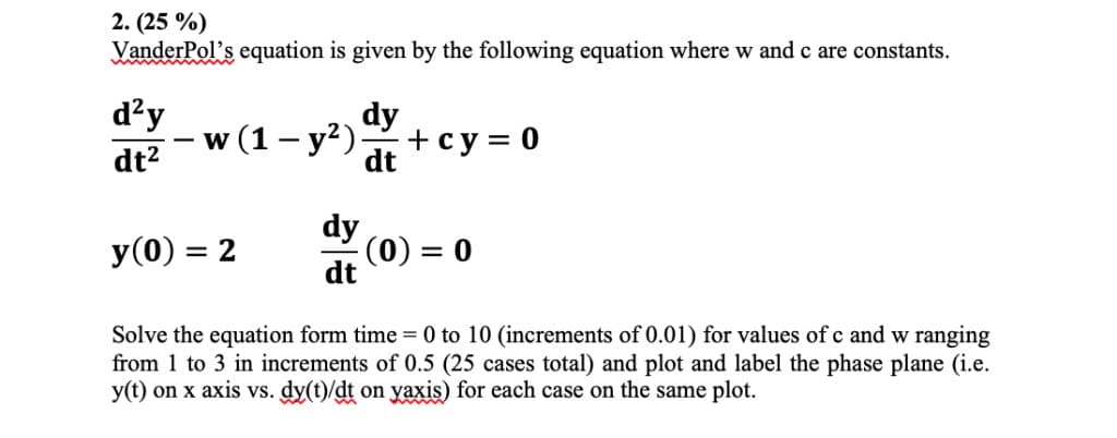 2. (25 %)
VanderPol's equation is given by the following equation where w and c are constants.
d?y
dy
dt2
w (1 — у?)
+ су%3D0
dt
dy
(0)
dt
y(0) = 2
= 0
%3D
Solve the equation form time 0 to 10 (increments of 0.01) for values of c and w ranging
from 1 to 3 in increments of 0.5 (25 cases total) and plot and label the phase plane (i.e.
y(t) on x axis vs. dy(t)/dt on yaxis) for each case on the same plot.
