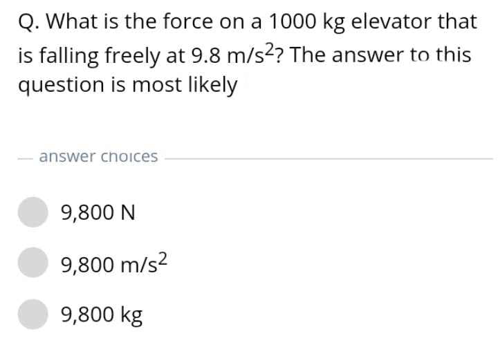 Q. What is the force on a 1000 kg elevator that
is falling freely at 9.8 m/s? The answer to this
question is most likely
answer choices
9,800 N
9,800 m/s?
9,800 kg
