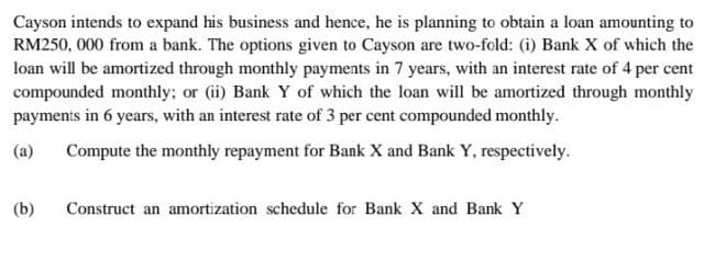 Cayson intends to expand his business and hence, he is planning to obtain a loan amounting to
RM250, 000 from a bank. The options given to Cayson are two-fold: (i) Bank X of which the
loan will be amortized through monthly payments in 7 years, with an interest rate of 4 per cent
compounded monthly; or (ii) Bank Y of which the loan will be amortized through monthly
payments in 6 years, with an interest rate of 3 per cent compounded monthly.
(a)
Compute the monthly repayment for Bank X and Bank Y, respectively.
(b)
Construct an amortization schedule for Bank X and Bank Y
