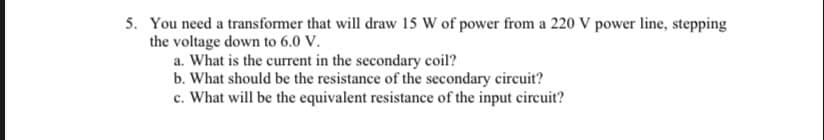 5. You need a transformer that will draw 15 W of power from a 220 V power line, stepping
the voltage down to 6.0 V.
a. What is the current in the secondary coil?
b. What should be the resistance of the secondary circuit?
c. What will be the equivalent resistance of the input circuit?
