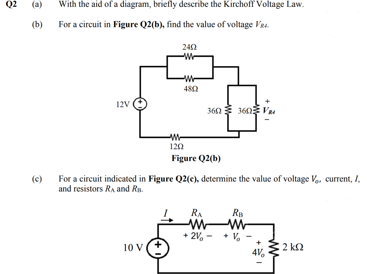 Q2
(a)
With the aid of a diagram, briefly describe the Kirchoff Voltage Law.
(b)
For a circuit in Figure Q2(b), find the value of voltage VR4.
24Ω
-W-
482
12V
36Ω 3 6Ω VR4
-W-
12Ω
Figure Q2(b)
For a circuit indicated in Figure Q2(c), determine the value of voltage Vo, current, I,
and resistors RA and RB.
(c)
I
RA
RB
+ 2V, -
+ Vo
+
10 V
2 kQ
4V.
