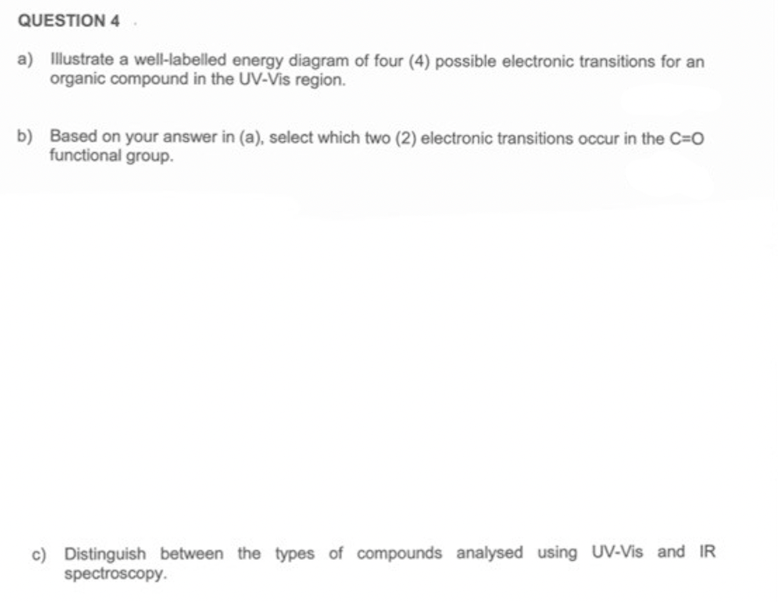 QUESTION 4
a) Illustrate a well-labelled energy diagram of four (4) possible electronic transitions for an
organic compound in the UV-Vis region.
b) Based on your answer in (a), select which two (2) electronic transitions occur in the C=0
functional group.
c) Distinguish between the types of compounds analysed using UV-Vis and IR
spectroscopy.
