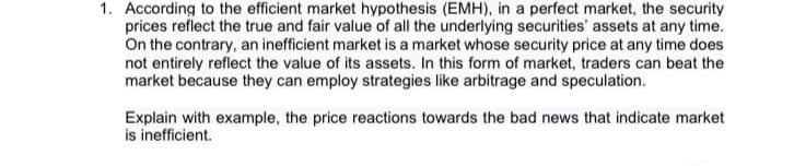 1. According to the efficient market hypothesis (EMH), in a perfect market, the security
prices reflect the true and fair value of all the underlying securities' assets at any time.
On the contrary, an inefficient market is a market whose security price at any time does
not entirely reflect the value of its assets. In this form of market, traders can beat the
market because they can employ strategies like arbitrage and speculation.
Explain with example, the price reactions towards the bad news that indicate market
is inefficient.
