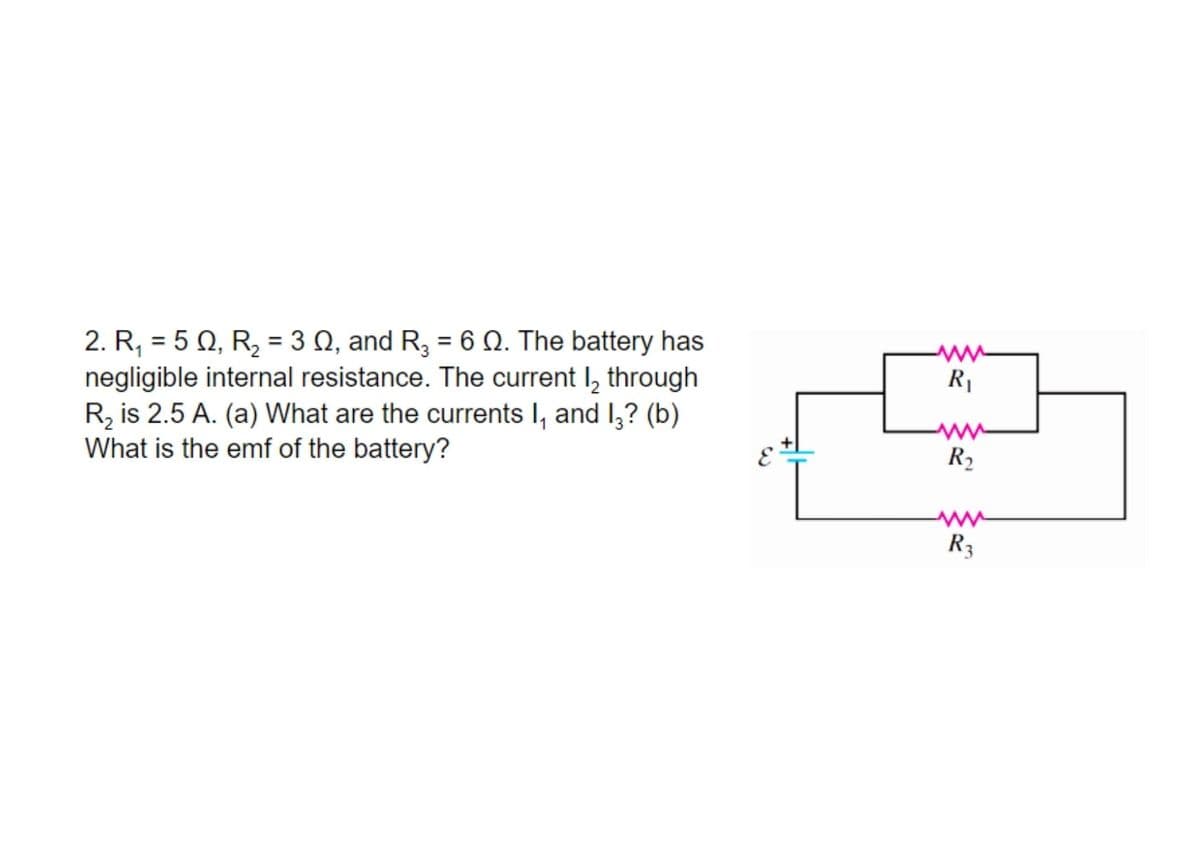 2. R, = 5 Q, R, = 3 Q, and R3 = 6 Q. The battery has
negligible internal resistance. The current I, through
R, is 2.5 A. (a) What are the currents I, and I,? (b)
What is the emf of the battery?
%3D
%3D
%3D
R
R,
R3
