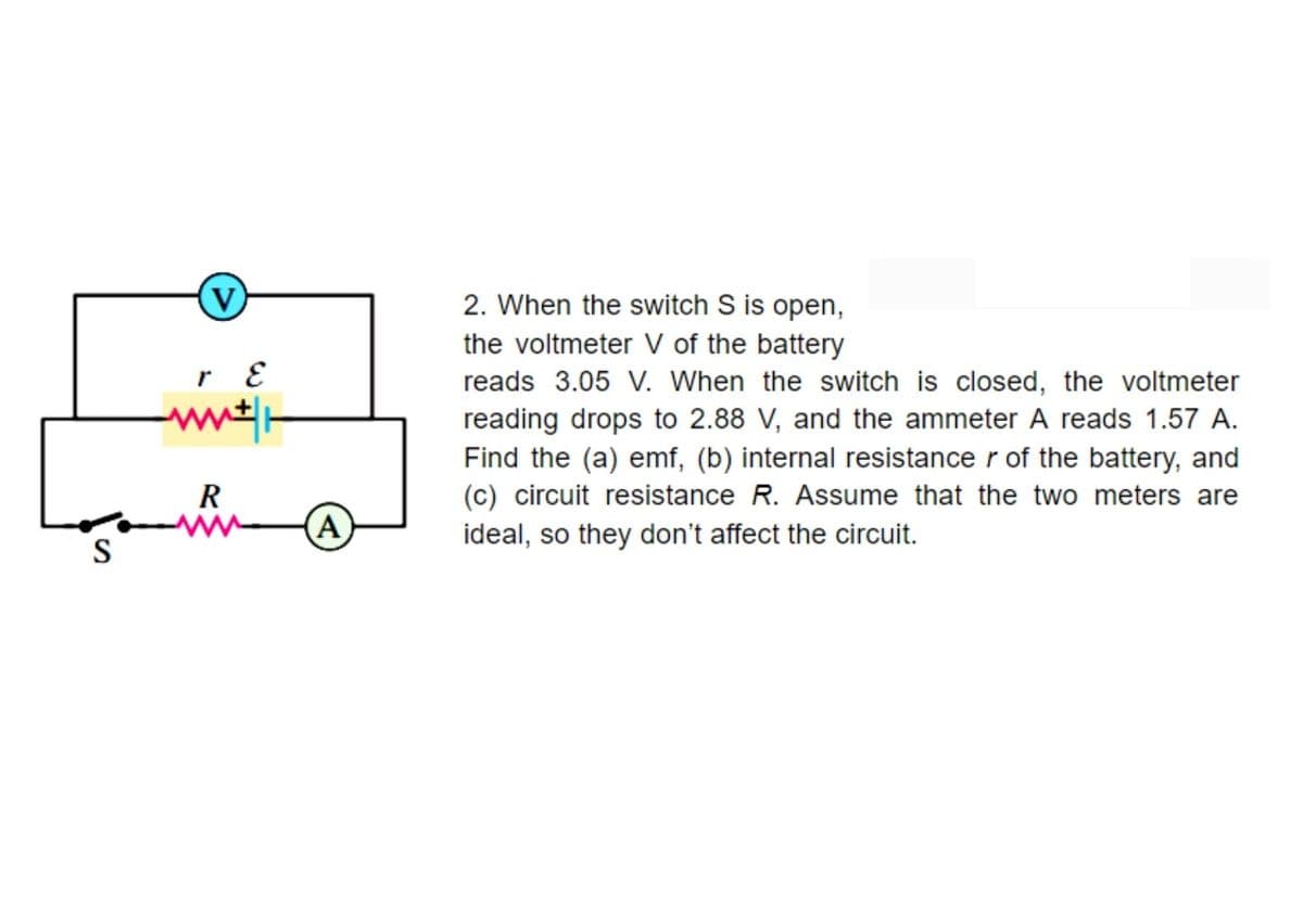 2. When the switch S is open,
the voltmeter V of the battery
reads 3.05 V. When the switch is closed, the voltmeter
reading drops to 2.88 V, and the ammeter A reads 1.57 A.
Find the (a) emf, (b) internal resistance r of the battery, and
(c) circuit resistance R. Assume that the two meters are
ideal, so they don't affect the circuit.
R
A
S
