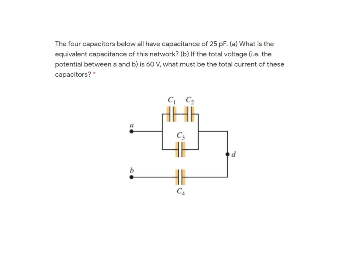 The four capacitors below all have capacitance of 25 pF. (a) What is the
equivalent capacitance of this network? (b) If the total voltage (i.e. the
potential between a and b) is 6O V, what must be the total current of these
capacitors? *
C C2
a
C3
b
C4
