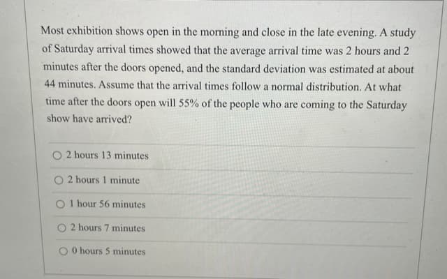 Most exhibition shows open in the morning and close in the late evening. A study
of Saturday arrival times showed that the average arrival time was 2 hours and 2
minutes after the doors opened, and the standard deviation was estimated at about
44 minutes. Assume that the arrival times follow a normal distribution. At what
time after the doors open will 55% of the people who are coming to the Saturday
show have arrived?
2 hours 13 minutes
2 hours 1 minute
O I hour 56 minutes
O 2 hours 7 minutes
O O hours 5 minutes
