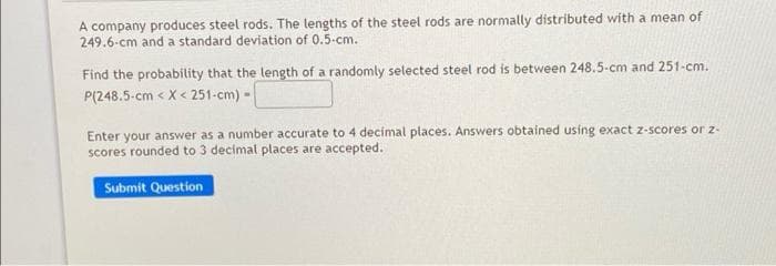 A company produces steel rods. The lengths of the steel rods are normally distributed with a mean of
249.6-cm and a standard deviation of 0.5-cm.
Find the probability that the length of a randomly selected steel rod is between 248.5-cm and 251-cm.
P(248.5-cm < X < 251-cm) -
Enter your answer as a number accurate to 4 decímal places. Answers obtained using exact z-scores or
scores rounded to 3 decimal places are accepted.
Submit Question
