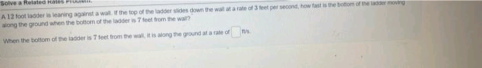 Solve a Related Rates Prouie
A 12 foot ladder is leaning against a wall, If the top of the ladder slides down the wall at a rate of 3 feet per second, how fast is the bottom of the ladder moving
along the ground when the bottom of the ladder is 7 feet from the wall?
When the bottom of the ladder is 7 feet from the wall, it is along the ground at a rate of s.
