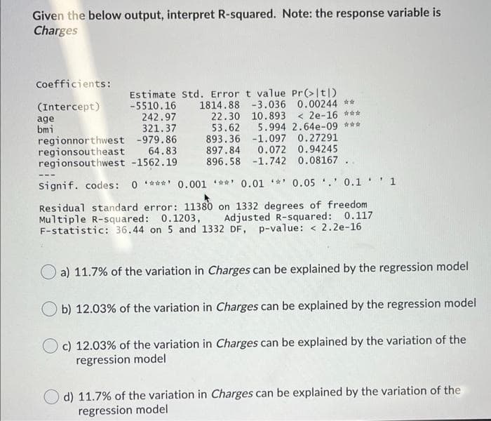 Given the below output, interpret R-squared. Note: the response variable is
Charges
Coefficients:
(Intercept)
age
bmi
regionnorthwest -979.86
regionsoutheast 64.83
regionsouthwest -1562.19
Estimate Std. Error t value Pr(>|t|)
-5510.16 1814.88 -3.036 0.00244 **
22.30 10.893 < 2e-16 ***
53.62 5.994 2.64e-09 ***
893.36 -1.097 0.27291
897.84 0.072 0.94245
896.58 -1.742 0.08167 .
242.97
321.37
signif. codes: 0 ***' 0.001 **' 0.01 ** 0.05 .' 0.1'1
Residual standard error: 11380 on 1332 degrees of freedom
Multiple R-squared: 0.1203,
F-statistic: 36.44 on 5 and 1332 DF, p-value: < 2.2e-16
Adjusted R-squared: 0.117
O a) 11.7% of the variation in Charges can be explained by the regression model
b) 12.03% of the variation in Charges can be explained by the regression model
c) 12.03% of the variation in Charges can be explained by the variation of the
regression model
d) 11.7% of the variation in Charges can be explained by the variation of the
regression model

