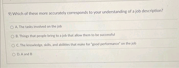 9) Which of these more accurately corresponds to your understanding of a job description?
O A. The tasks involved on the job
O B. Things that people bring to a job that allow them to be successful
O C. The knowledge, skills, and abilities that make for "good performance" on the job
O D.A and B
