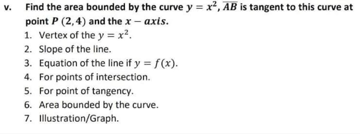 Find the area bounded by the curve y = x2, AB is tangent to this curve at
point P (2,4) and the x- axis.
1. Vertex of the y = x2.
2. Slope of the line.
3. Equation of the line if y = f(x).
4. For points of intersection.
v.
5. For point of tangency.
6. Area bounded by the curve.
7. Illustration/Graph.
