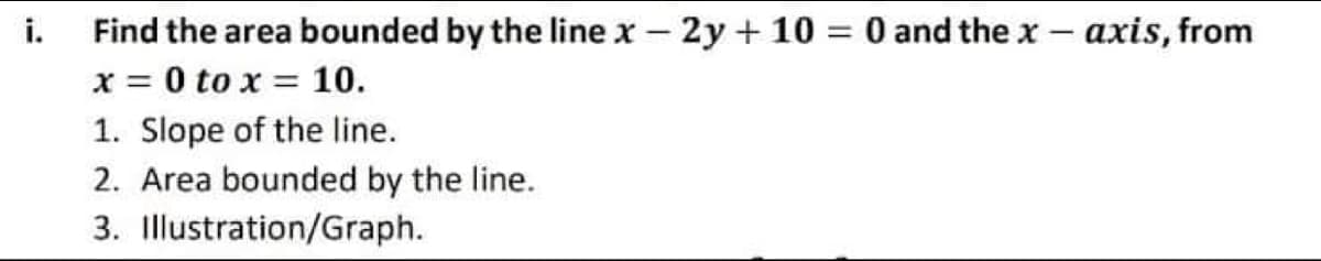 i.
Find the area bounded by the line x – 2y + 10 = 0 and the x – axis, from
x = 0 to x = 10.
1. Slope of the line.
2. Area bounded by the line.
3. Illustration/Graph.
