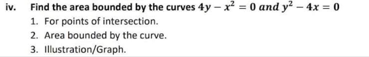 iv.
Find the area bounded by the curves 4y – x = 0 and y2 - 4x = 0
1. For points of intersection.
2. Area bounded by the curve.
3. Illustration/Graph.
