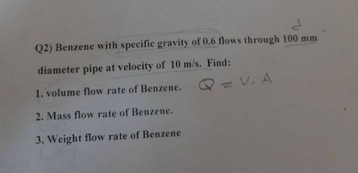 Q2) Benzene with specific gravity of 0.6 flows through 100 mm
diameter pipe at velocity of 10 m/s. Find:
1. volume flow rate of Benzene.
=V. A
2. Mass flow rate of Benzene.
3. Weight flow rate of Benzene
