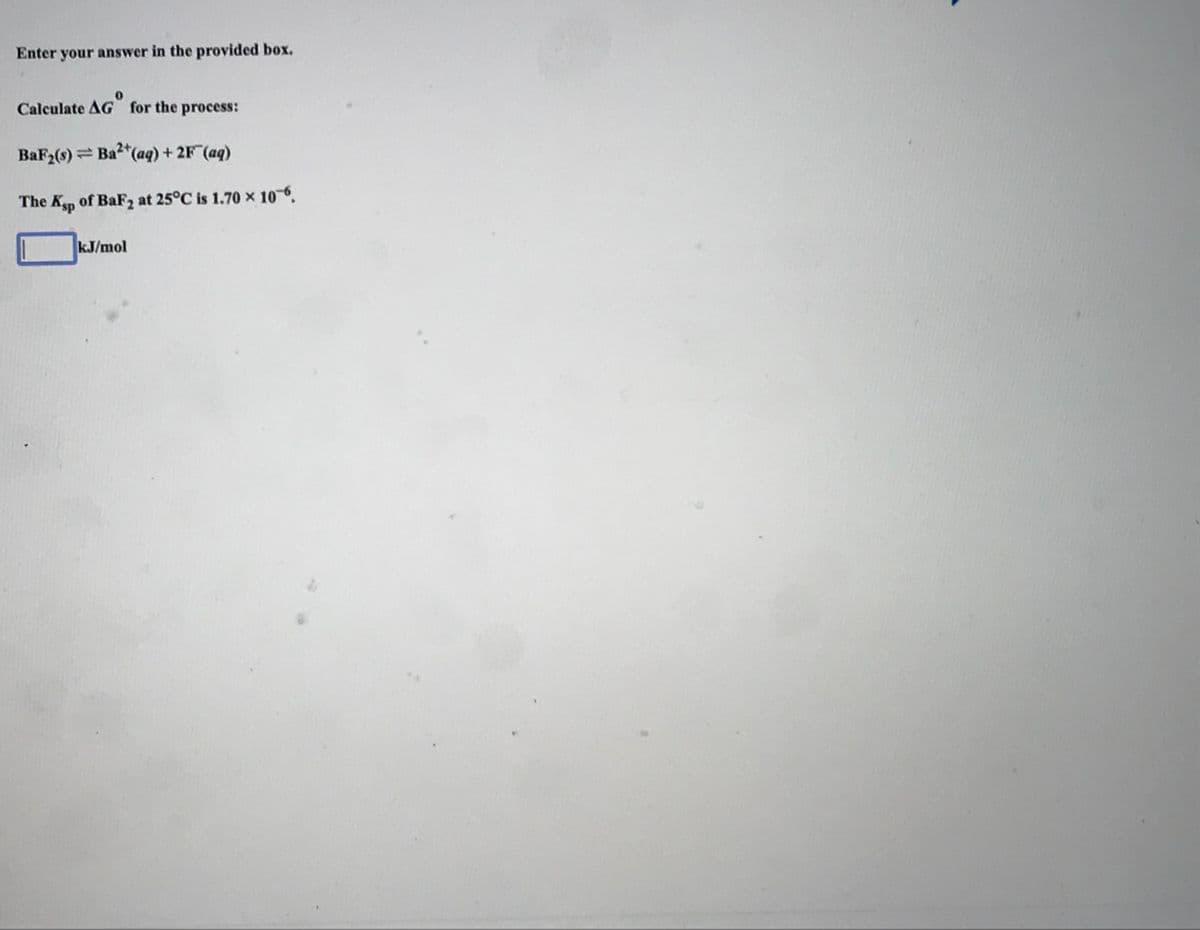 Enter your answer in the provided box.
Calculate AG for the process:
BaF2(s) = Ba"(aq) + 2F (aq)
The Ksp
of BaF2 at 25°C is 1.70 x 10-6.
kJ/mol
