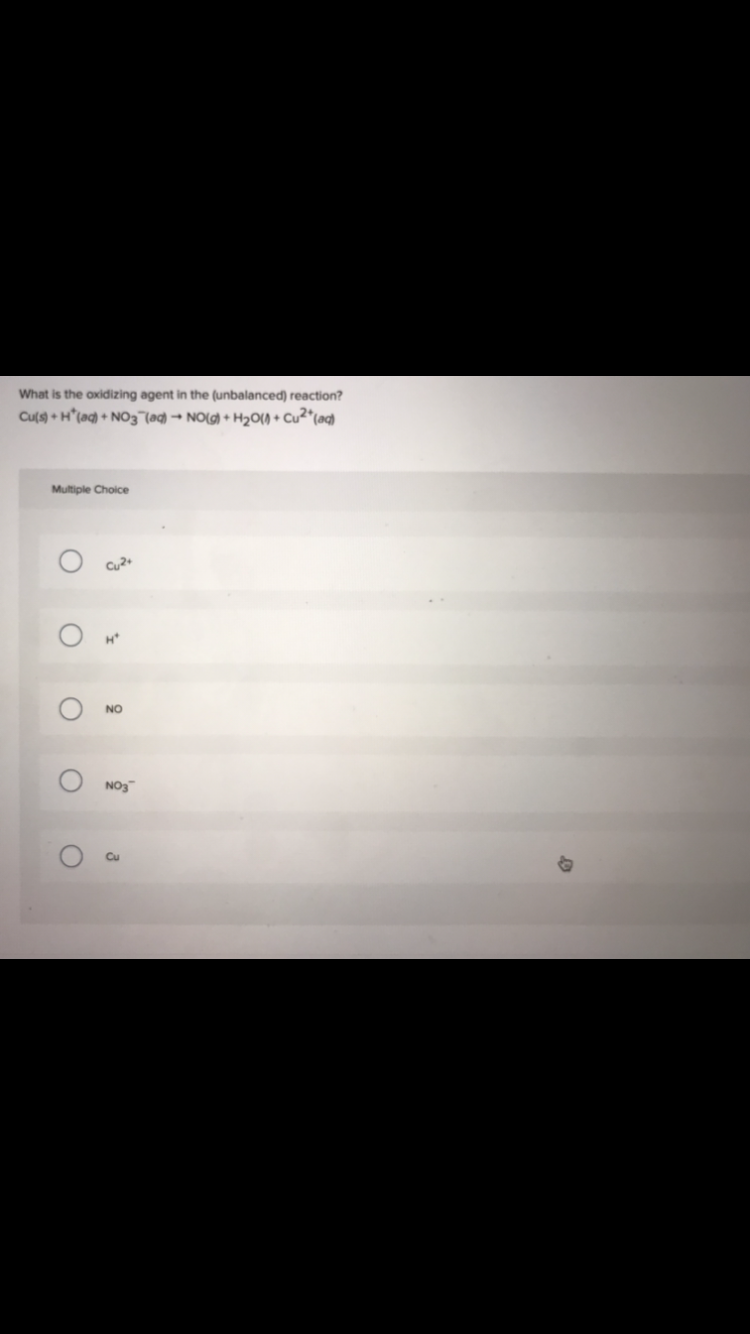 What is the oxidizing agent in the (unbalanced) reaction?
Cu(s) + H(aq) + NO3(aq) → NO(g) + H₂O() + Cu²+ (aq)
Multiple Choice
Cu2+
O
O
O
H*
NO
NO3
3