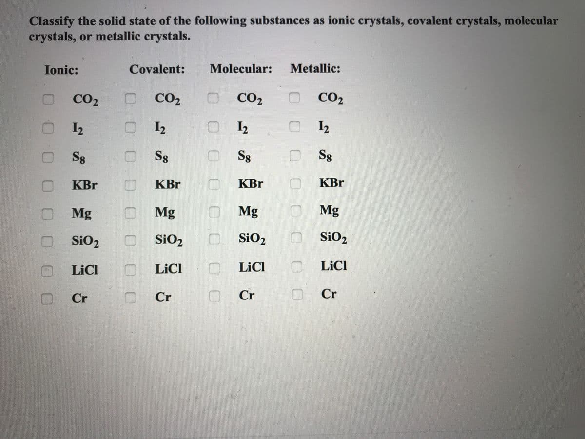 Classify the solid state of the following substances as ionic crystals, covalent crystals, molecular
crystals, or metallic crystals.
Ionic:
Covalent:
Molecular:
Metallic:
CO2
0 CO2
CO2
CO2
I2
I2
I2
I2
S8
D S8
OSg
Sg
KBr
KBr
KBr
KBr
Mg
OMg
Mg
Mg
SiO2
. SiO2
SiO2
O LICI
D LICI
O LICI
LICI
Cr
O. Cr
Cr
Cr
000
0.00 000
0 0 0 00
