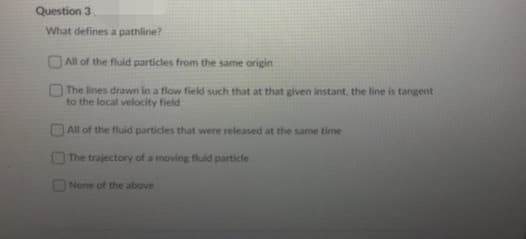 Question 3
What defines a pathline?
DAll of the fluid particles from the same origin
The lines drawn in a flow field such that at that given instant. the line is tangent
to the local velocity field
All of the fluid particles that were released at the same time
The trajectory of a moving fluid particle
None of the above
