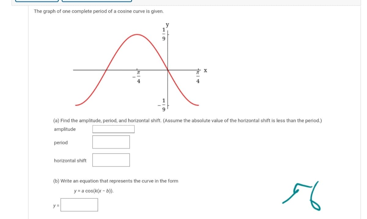 The graph of one complete period of a cosine curve is given.
9
4
4
(a) Find the amplitude, period, and horizontal shift. (Assume the absolute value of the horizontal shift is less than the period.)
amplitude
period
horizontal shift
(b) Write an equation that represents the curve in the form
y = a cos(k(x - b)).
y =
