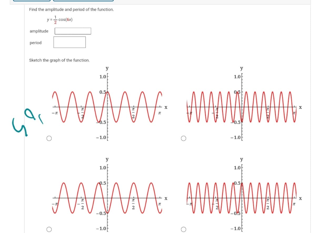 Find the amplitude and period of the function.
y =
cos(6x)
amplitude
period
Sketch the graph of the function.
y
y
1.0
1.0
0.5
6.5
Yo.5
-1.0
-1.0E
y
y
1.0
1.0
AASMAA: HMDHAMA
0.5
0.5
-0.5
- 0!5
-1.0
-1.0
