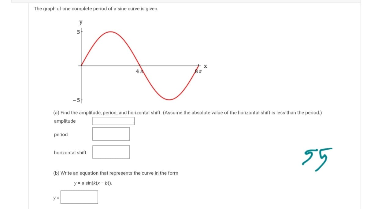 The graph of one complete period of a sine curve is given.
y
47
(a) Find the amplitude, period, and horizontal shift. (Assume the absolute value of the horizontal shift is less than the period.)
amplitude
period
75
horizontal shift
(b) Write an equation that represents the curve in the form
y = a sin(k(x - b)).
y =
