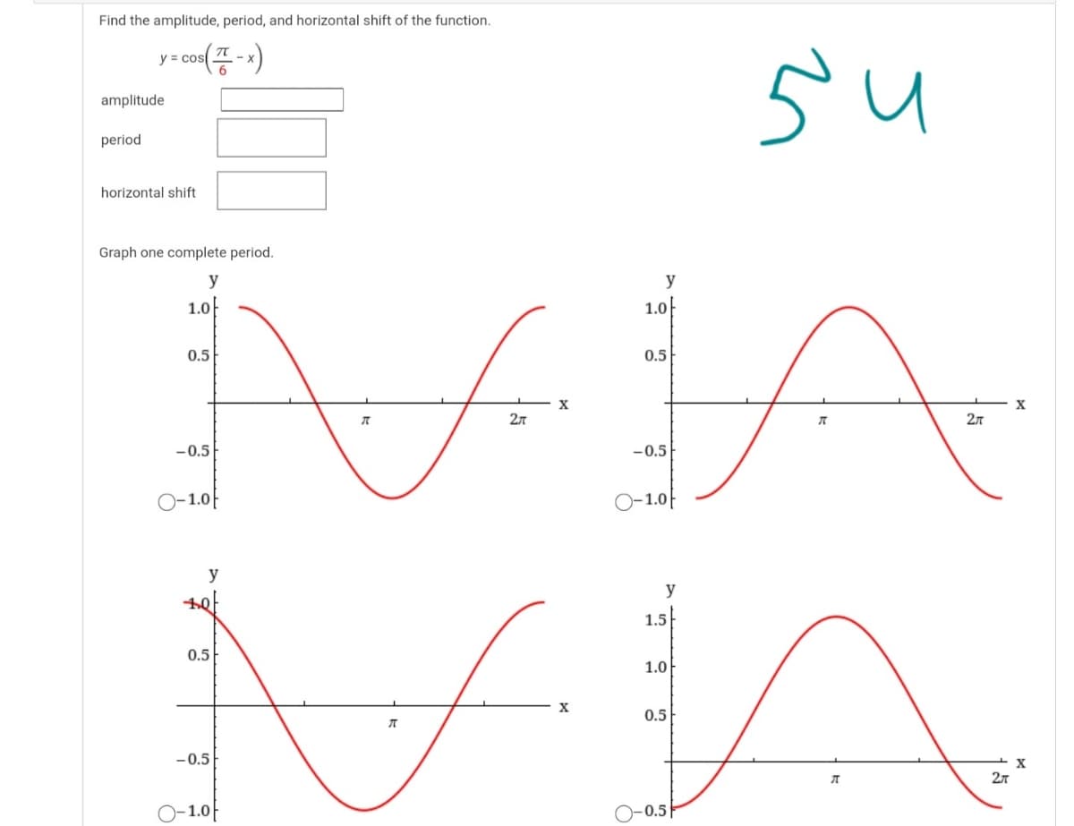 Find the amplitude, period, and horizontal shift of the function.
- co(-)
y =
6
amplitude
period
horizontal shift
Graph one complete period.
y
y
1.0|
1.0
0.5
0.5
X
X
2л
-0.5
-0.5
O-1.0F
-1.0|
y
y
1.5
0.5
1.0
X
0.5
-0.5
1.0
)-0.5|
