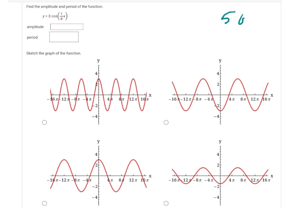 Find the amplitude and period of the function.
56
y = 3 cos
amplitude
period
Sketch the graph of the function.
y
y
4
-16 х-12 л8л -4л
8л 12 л Д6 л
AÅA
y
y
4
4
2
-167-12 7 -87 -4/n
12л 16л
-16 12 -8A -4 7
4 7
87 12 n/16 A
-2
