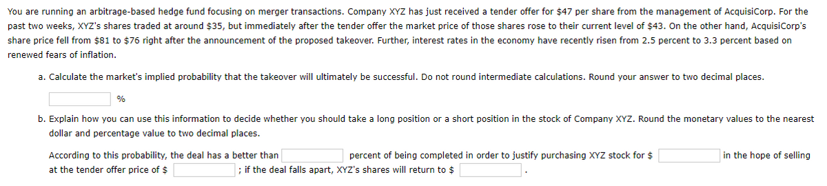 You are running an arbitrage-based hedge fund focusing on merger transactions. Company XYZ has just received a tender offer for $47 per share from the management of AcquisiCorp. For the
past two weeks, XYZ's shares traded at around $35, but immediately after the tender offer the market price of those shares rose to their current level of $43. On the other hand, AcquisiCorp's
share price fell from $81 to $76 right after the announcement of the proposed takeover. Further, interest rates in the economy have recently risen from 2.5 percent to 3.3 percent based on
renewed fears of inflation.
a. Calculate the market's implied probability that the takeover will ultimately be successful. Do not round intermediate calculations. Round your answer to two decimal places.
%
b. Explain how you can use this information to decide whether you should take a long position or a short position in the stock of Company XYZ. Round the monetary values to the nearest
dollar and percentage value to two decimal places.
According to this probability, the deal has a better than
percent of being completed in order to justify purchasing XYZ stock for $
in the hope of selling
at the tender offer price of $
; if the deal falls apart, XYZ's shares will return to $

