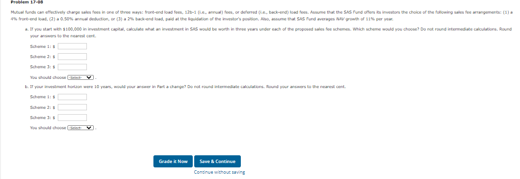 Problem 17-08
Mutual funds can effectively charge sales fees in one of three ways: front-end load fees, 12b-1 (i.e., annual) fees, or deferred (i.e., back-end) load fees. Assume that the SAS Fund offers its investors the choice o
the following sales fee arrangements: (1) a
4% front-end load, (2) a 0.50% annual deduction, or (3) a 2% back-end load, paid at the liquidation of the investor's position. Also, assume that SAS Fund averages NAV growth of 11% per year.
a. Ir you start with $100,000 in investment capital, calculate what an investment
SAS would be worth in three years under each of the proposed sales fee schemes. Which scheme would you choose? Do not round intermediate calculations. Round
your answers to the nearest cent.
Scheme 1: $
Scheme 2: $
Scheme 3: $
You should choose -Sclect- V
b. If your investment horizon were 10 years, would your answer in Part a change? Do not round intermediate calculations. Round your answers to the nearest cent.
Scheme 1: $
Scheme 2: $
Scheme 3: $
You should choose Select- V
Grade it Now
Save & Continue
Continue without saving
