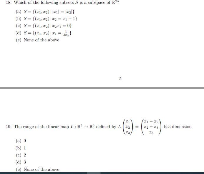 18. Which of the following subsets S is a subspace of R²?
(a) S= {(x1,x2)||#1| = |r2|}
(b) S = {(x1,72)|r2 = #1 + 1}
(c) S = {(r1,X2) | #2*1 = 0}
(d) S%3D {(zn,zz) |피3D }
%3D
(e) None of the above
