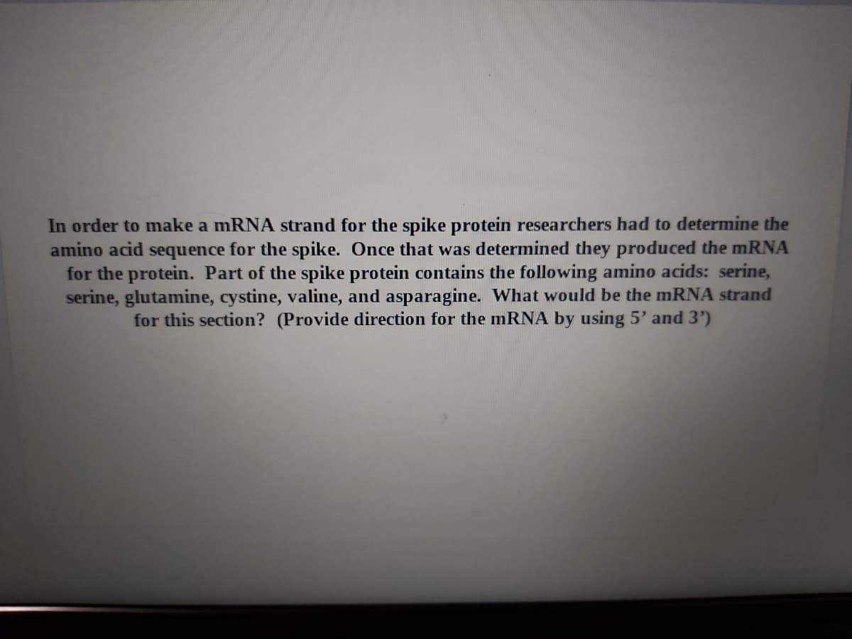 In order to make a mRNA strand for the spike protein researchers had to determine the
amino acid sequence for the spike. Once that was determined they produced the mRNA
for the protein. Part of the spike protein contains the following amino acids: serine,
serine, glutamine, cystine, valine, and asparagine. What would be the mRNA strand
for this section? (Provide direction for the mRNA by using 5' and 3')
