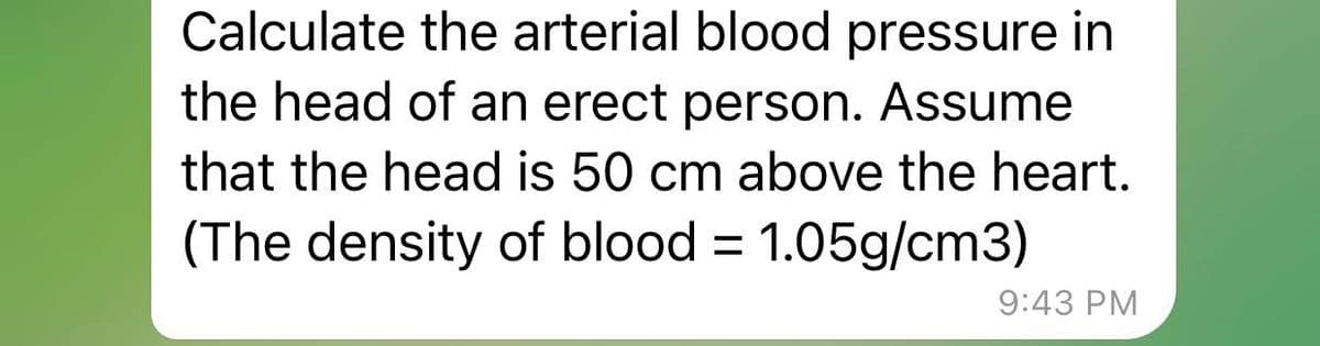 Calculate the arterial blood pressure in
the head of an erect person. Assume
that the head is 50 cm above the heart.
(The density of blood = 1.05g/cm3)
9:43 PM