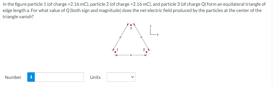 In the figure particle 1 (of charge +2.16 mC), particle 2 (of charge +2.16 mC), and particle 3 (of charge Q) form an equilateral triangle of
edge length a. For what value of Q (both sign and magnitude) does the net electric field produced by the particles at the center of the
triangle vanish?
Number
i
Units
