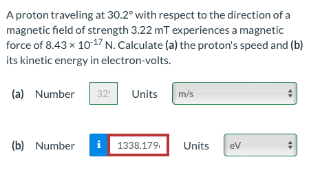 A proton traveling at 30.2° with respect to the direction of a
magnetic field of strength 3.22 mT experiences a magnetic
force of 8.43 x 1017 N. Calculate (a) the proton's speed and (b)
its kinetic energy in electron-volts.
(a) Number
32!
Units
m/s
(b) Number
i 1338.179.
Units
eV
