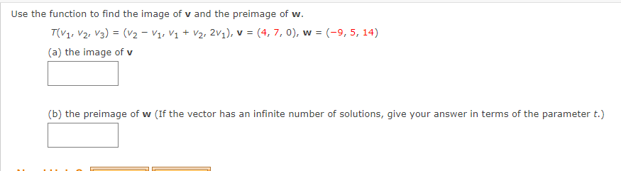 Use the function to find the image of v and the preimage of w.
T(V1, V2, V3) = (V2 - V1, Vị + V2, 2V1), v = (4, 7, 0), w = (-9, 5, 14)
(a) the image of v
(b) the preimage of w (If the vector has an infinite number of solutions, give your answer in terms of the parameter t.)
