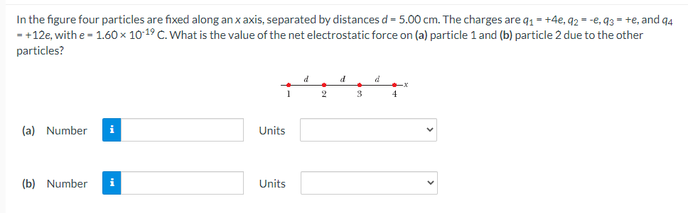 In the figure four particles are fixed along an x axis, separated by distances d = 5.00 cm. The charges are q1 = +4e, 92 = -e, q3 = +e, and q4
= +12e, with e = 1.60 x 10 19 C. What is the value of the net electrostatic force on (a) particle 1 and (b) particle 2 due to the other
particles?
d.
d
1
3
4
(a) Number
i
Units
(b) Number
i
Units
