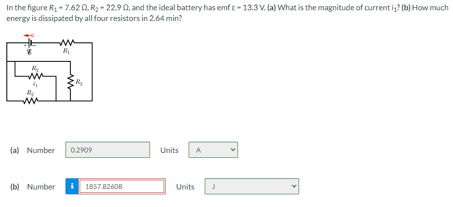 In the figure R1 = 7.62 Q, R2 = 22.9 0, and the ideal battery has emf ɛ = 13.3 V. (a) What is the magnitude of current iz? (b) How much
energy is dissipated by all four resistors in 2.64 min?
R1
(a) Number
0.2909
Units
A
(b) Number
i
1857.82608
Units
>

