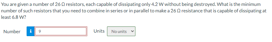 You are given a number of 26 0 resistors, each capable of dissipating only 4.2 W without being destroyed. What is the minimum
number of such resistors that you need to combine in series or in parallel to make a 26 Q resistance that is capable of dissipating at
least 6.8 W?
Number
i
9
Units
No units v
