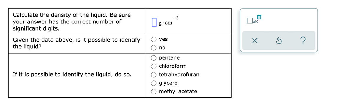 Calculate the density of the liquid. Be sure
your answer has the correct number of
significant digits.
- 3
g•cm
Ox10
Given the data above, is it possible to identify
the liquid?
yes
no
pentane
chloroform
If it is possible to identify the liquid, do so.
tetrahydrofuran
glycerol
methyl acetate
