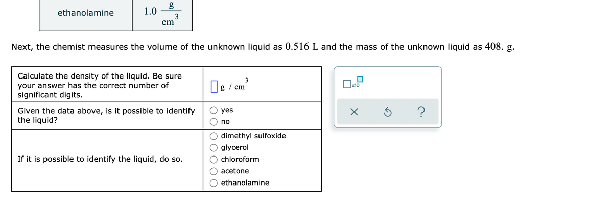 ethanolamine
1.0
3
cm
Next, the chemist measures the volume of the unknown liquid as 0.516 L and the mass of the unknown liquid as 408. g.
Calculate the density of the liquid. Be sure
your answer has the correct number of
significant digits.
x10
cm
Given the data above, is it possible to identify
the liquid?
yes
no
dimethyl sulfoxide
glycerol
If it is possible to identify the liquid, do so.
chloroform
acetone
ethanolamine
