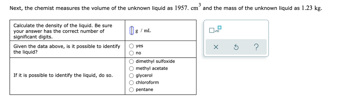3
Next, the chemist measures the volume of the unknown liquid as 1957. cm° and the mass of the unknown liquid as 1.23 kg.
Calculate the density of the liquid. Be sure
your answer has the correct number of
significant digits.
g / mL
x10
Given the data above, is it possible to identify
the liquid?
yes
no
dimethyl sulfoxide
methyl acetate
If it is possible to identify the liquid, do so.
glycerol
chloroform
pentane
