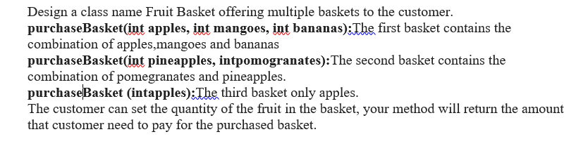 Design a class name Fruit Basket offering multiple baskets to the customer.
purchaseBasket(int apples, int mangoes, int bananas):The first basket contains the
combination of apples,mangoes and bananas
purchaseBasket(int pineapples, intpomogranates):The second basket contains the
combination of pomegranates and pineapples.
purchaseBasket (intapples);The third basket only apples.
The customer can set the quantity of the fruit in the basket, your method will return the amount
that customer need to pay for the purchased basket.
