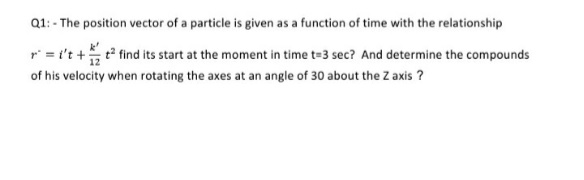 Q1: - The position vector of a particle is given as a function of time with the relationship
r = t't +
t find its start at the moment in time t=3 sec? And determine the compounds
of his velocity when rotating the axes at an angle of 30 about the Z axis ?
