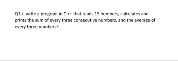 Q1/ write a program in C++ that reads 15 numbers, calculates and
prints the sum of every three consecutive numbers, and the average of
every three numbers?
