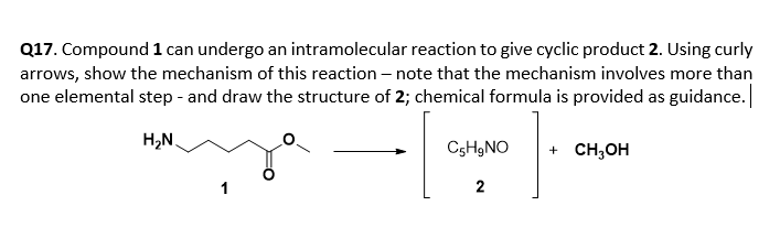 Q17. Compound 1 can undergo an intramolecular reaction to give cyclic product 2. Using curly
arrows, show the mechanism of this reaction – note that the mechanism involves more than
one elemental step - and draw the structure of 2; chemical formula is provided as guidance.
H,N.
CsHgNO
+ CH;OH
2
