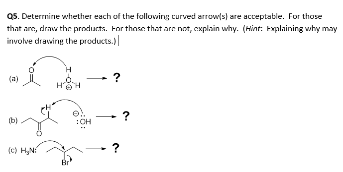 Q5. Determine whether each of the following curved arrow(s) are acceptable. For those
that are, draw the products. For those that are not, explain why. (Hint: Explaining why may
involve drawing the products.)
(a)
-
HOH
?
(b)
:OH
(c) H3N:
Br
