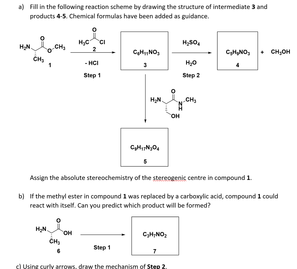 a) Fill in the following reaction scheme by drawing the structure of intermediate 3 and
products 4-5. Chemical formulas have been added as guidance.
H3C
CI
H2SO4
H2N.
CH3
2
C6H11NO3
C5H9NO3
CH3OH
+
CH3
1
- HCI
3
H20
4
Step 1
Step 2
H2N.
CH3
N'
H
C3H17N304
5
Assign the absolute stereochemistry of the stereogenic centre in compound 1.
b) If the methyl ester in compound 1 was replaced by a carboxylic acid, compound 1 could
react with itself. Can you predict which product will be formed?
H2N.
HO,
C3H;NO2
ČH3
Step 1
6
7
c) Using curly arrows, draw the mechanism of Step 2.
